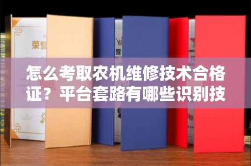 全国怎么考取农机维修技术合格证？平台套路有哪些识别技巧？
