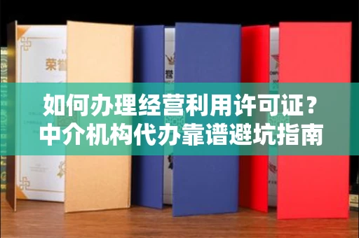 全国如何办理经营利用许可证？中介机构代办靠谱避坑指南？