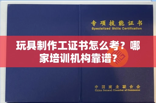全国玩具制作工证书怎么考？哪家培训机构靠谱？