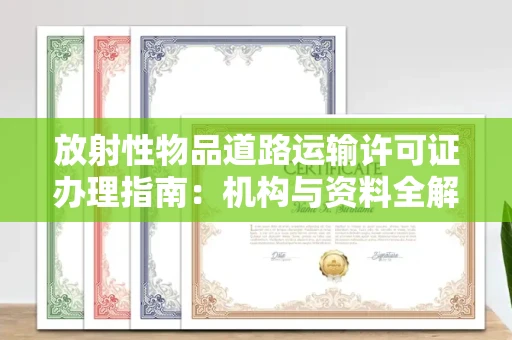 全国放射性物品道路运输许可证办理指南：机构与资料全解析