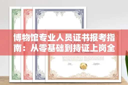 全国博物馆专业人员证书报考指南：从零基础到持证上岗全攻略