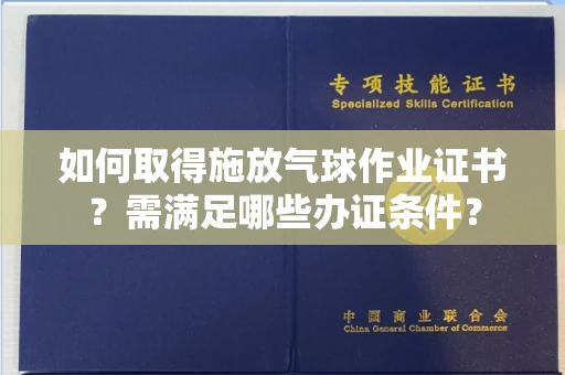 全国如何取得施放气球作业证书？需满足哪些办证条件？
