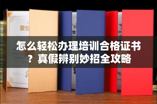 全国怎么轻松办理培训合格证书？真假辨别妙招全攻略