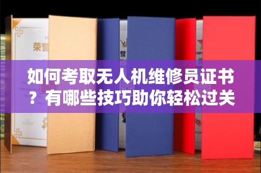 全国如何考取无人机维修员证书？有哪些技巧助你轻松过关？