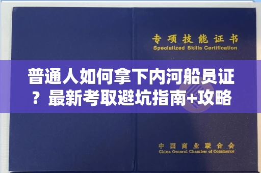 全国普通人如何拿下内河船员证？最新考取避坑指南+攻略测评来了！