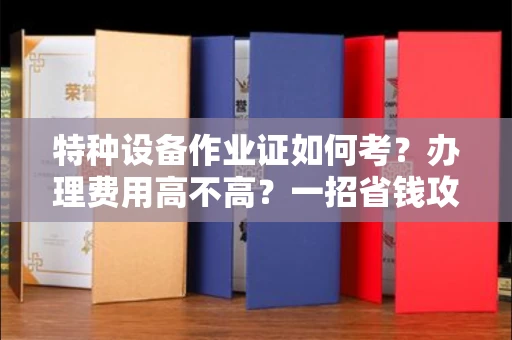 全国特种设备作业证如何考？办理费用高不高？一招省钱攻略