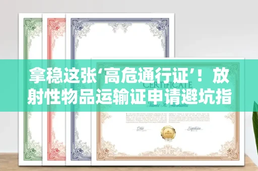 全国拿稳这张‘高危通行证’！放射性物品运输证申请避坑指南
