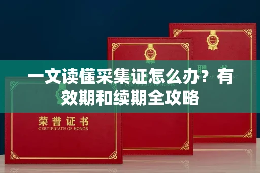 全国一文读懂采集证怎么办？有效期和续期全攻略