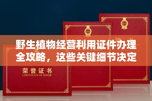 全国野生植物经营利用证件办理全攻略，这些关键细节决定审批成败