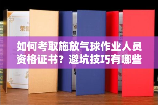 全国如何考取施放气球作业人员资格证书？避坑技巧有哪些？