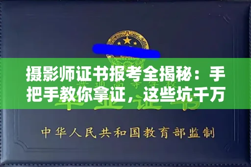 全国摄影师证书报考全揭秘：手把手教你拿证，这些坑千万别踩！