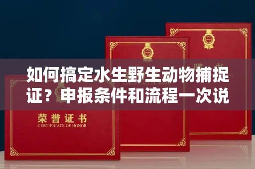 全国如何搞定水生野生动物捕捉证？申报条件和流程一次说明白