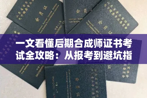 全国一文看懂后期合成师证书考试全攻略：从报考到避坑指南