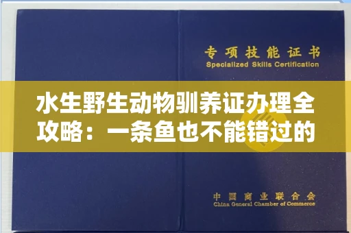 全国水生野生动物驯养证办理全攻略：一条鱼也不能错过的合法指南