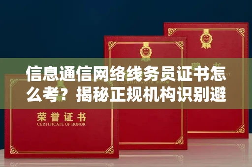 全国信息通信网络线务员证书怎么考？揭秘正规机构识别避坑指南