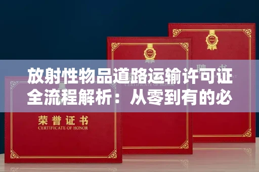 全国放射性物品道路运输许可证全流程解析：从零到有的必备指南