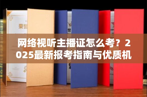 全国网络视听主播证怎么考？2025最新报考指南与优质机构推荐