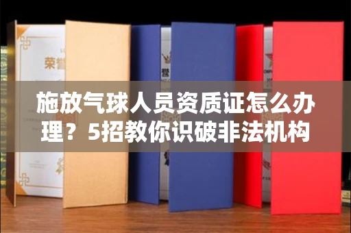 全国施放气球人员资质证怎么办理？5招教你识破非法机构陷阱！