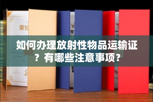 全国如何办理放射性物品运输证？有哪些注意事项？