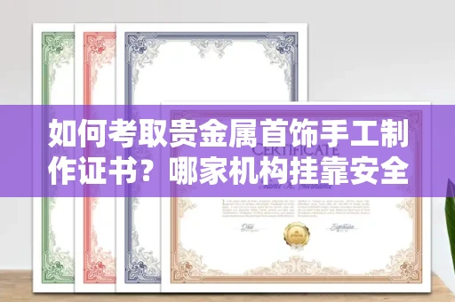 全国如何考取贵金属首饰手工制作证书？哪家机构挂靠安全避坑攻略？