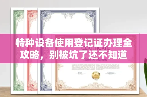全国特种设备使用登记证办理全攻略，别被坑了还不知道