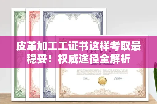 全国皮革加工工证书这样考取最稳妥！权威途径全解析