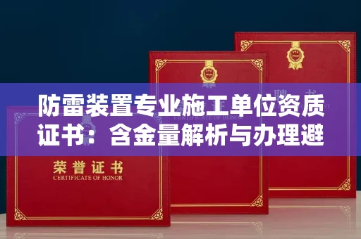 全国防雷装置专业施工单位资质证书：含金量解析与办理避坑指南