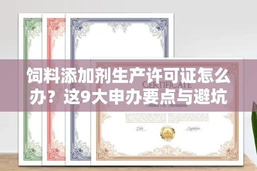 全国饲料添加剂生产许可证怎么办？这9大申办要点与避坑指南请收好！