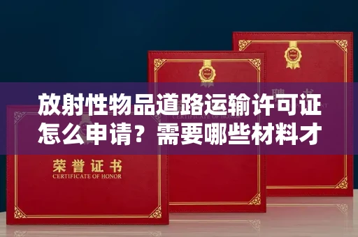 全国放射性物品道路运输许可证怎么申请？需要哪些材料才能合法运输？