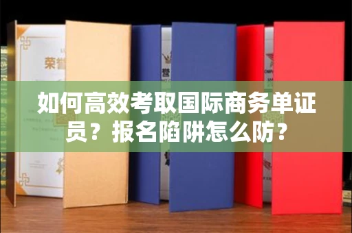 全国如何高效考取国际商务单证员？报名陷阱怎么防？