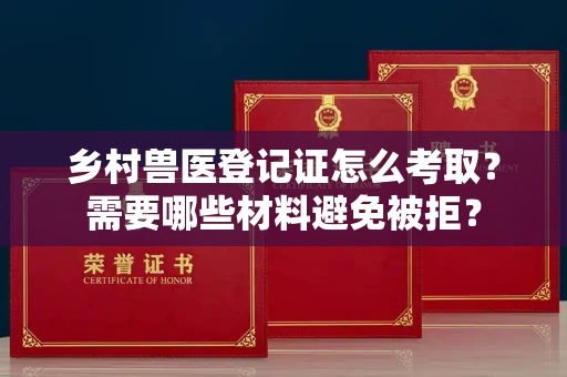 全国乡村兽医登记证怎么考取？需要哪些材料避免被拒？