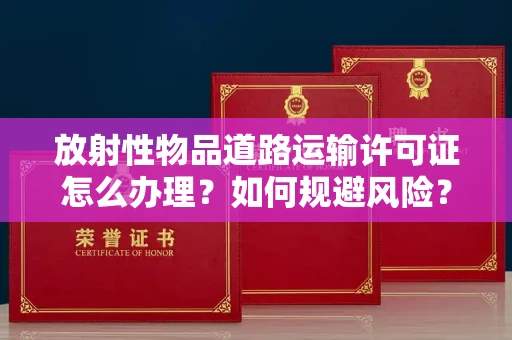 全国放射性物品道路运输许可证怎么办理？如何规避风险？