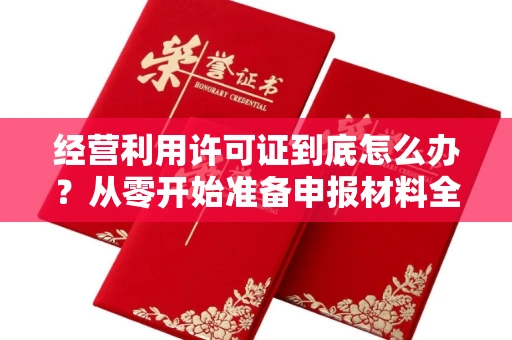 全国经营利用许可证到底怎么办？从零开始准备申报材料全指南