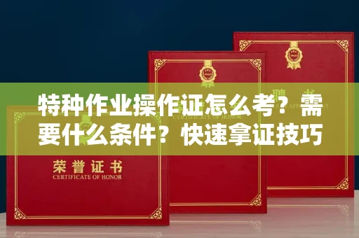 全国特种作业操作证怎么考？需要什么条件？快速拿证技巧