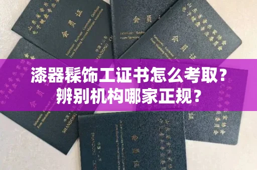 全国漆器髹饰工证书怎么考取？辨别机构哪家正规？