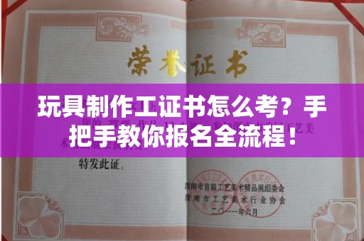全国玩具制作工证书怎么考？手把手教你报名全流程！