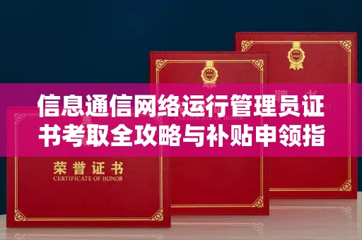 全国信息通信网络运行管理员证书考取全攻略与补贴申领指南