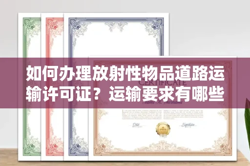 全国如何办理放射性物品道路运输许可证？运输要求有哪些风险？