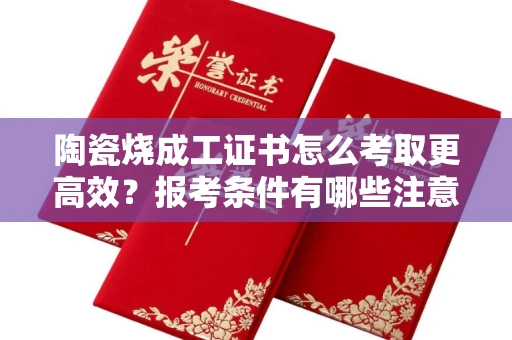 全国陶瓷烧成工证书怎么考取更高效？报考条件有哪些注意事项？